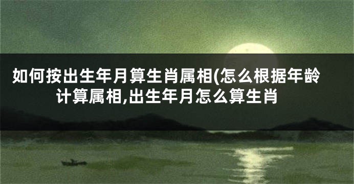 如何按出生年月算生肖属相(怎么根据年龄计算属相,出生年月怎么算生肖