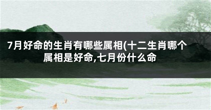 7月好命的生肖有哪些属相(十二生肖哪个属相是好命,七月份什么命