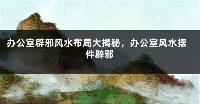 办公室辟邪风水布局大揭秘，办公室风水摆件辟邪