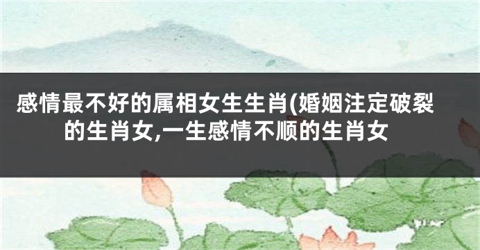 感情最不好的属相女生生肖(婚姻注定破裂的生肖女,一生感情不顺的生肖女