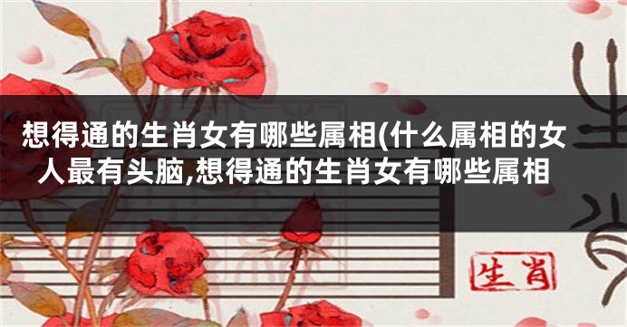想得通的生肖女有哪些属相(什么属相的女人最有头脑,想得通的生肖女有哪些属相