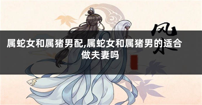 属蛇女和属猪男配,属蛇女和属猪男的适合做夫妻吗