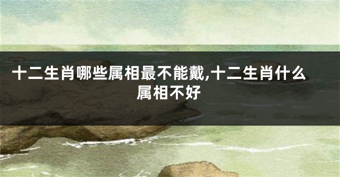 十二生肖哪些属相最不能戴,十二生肖什么属相不好