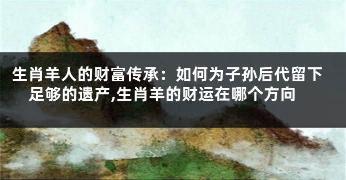 生肖羊人的财富传承：如何为子孙后代留下足够的遗产,生肖羊的财运在哪个方向