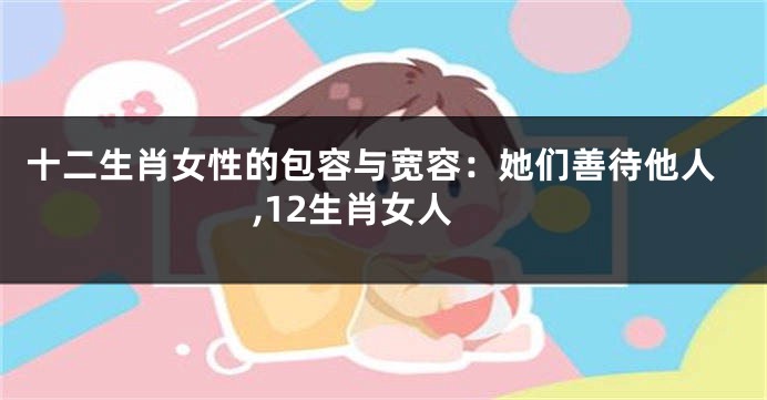 十二生肖女性的包容与宽容：她们善待他人,12生肖女人