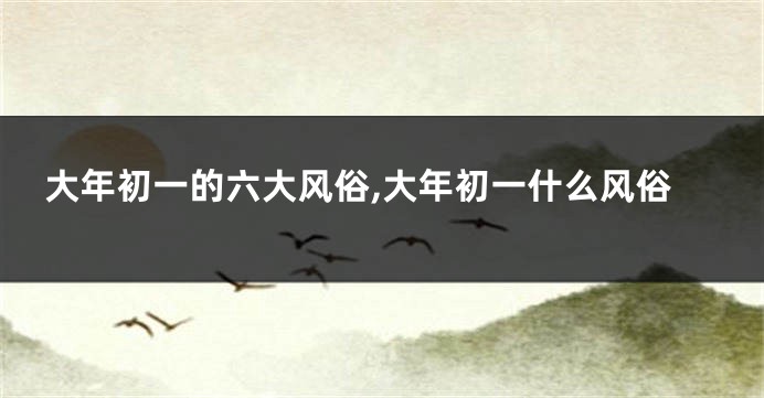 大年初一的六大风俗,大年初一什么风俗