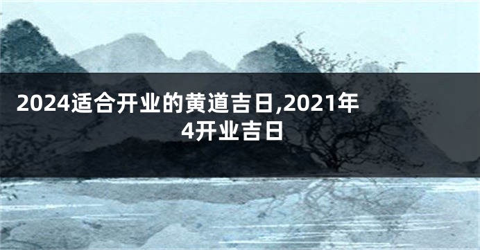 2024适合开业的黄道吉日,2021年4开业吉日