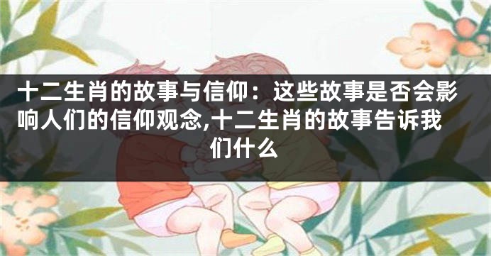 十二生肖的故事与信仰：这些故事是否会影响人们的信仰观念,十二生肖的故事告诉我们什么