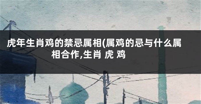 虎年生肖鸡的禁忌属相(属鸡的忌与什么属相合作,生肖 虎 鸡