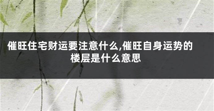 催旺住宅财运要注意什么,催旺自身运势的楼层是什么意思