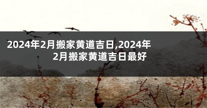 2024年2月搬家黄道吉日,2024年2月搬家黄道吉日最好