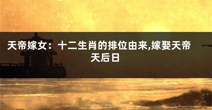 天帝嫁女：十二生肖的排位由来,嫁娶天帝天后日