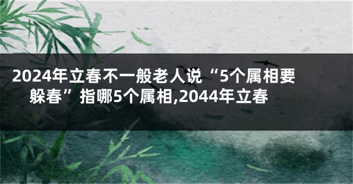 2024年立春不一般老人说“5个属相要躲春”指哪5个属相,2044年立春