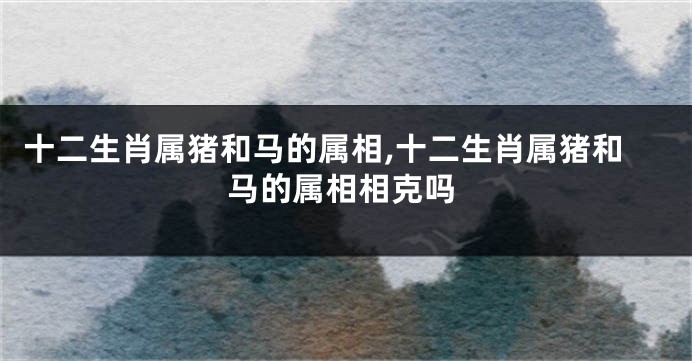 十二生肖属猪和马的属相,十二生肖属猪和马的属相相克吗