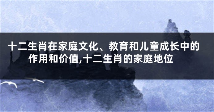 十二生肖在家庭文化、教育和儿童成长中的作用和价值,十二生肖的家庭地位