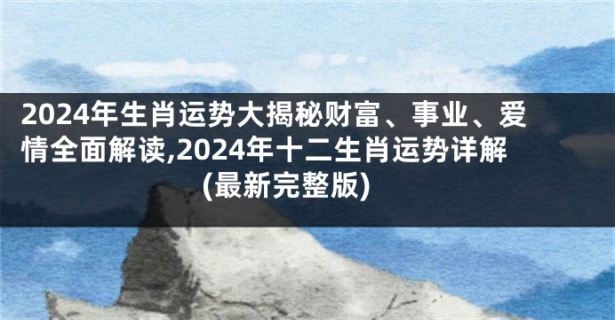 2024年生肖运势大揭秘财富、事业、爱情全面解读,2024年十二生肖运势详解(最新完整版)