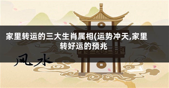 家里转运的三大生肖属相(运势冲天,家里转好运的预兆
