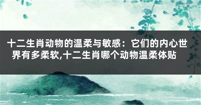 十二生肖动物的温柔与敏感：它们的内心世界有多柔软,十二生肖哪个动物温柔体贴