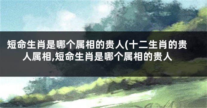 短命生肖是哪个属相的贵人(十二生肖的贵人属相,短命生肖是哪个属相的贵人