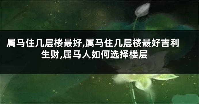 属马住几层楼最好,属马住几层楼最好吉利生财,属马人如何选择楼层
