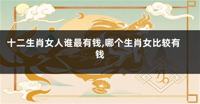 十二生肖女人谁最有钱,哪个生肖女比较有钱