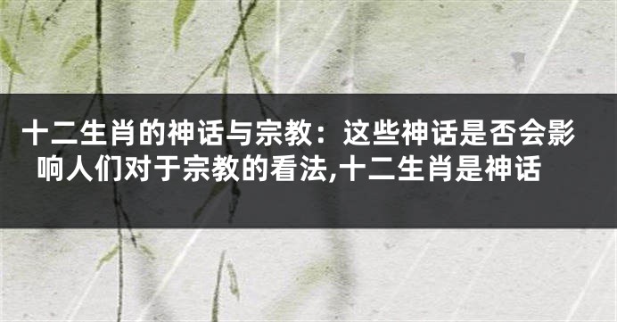 十二生肖的神话与宗教：这些神话是否会影响人们对于宗教的看法,十二生肖是神话
