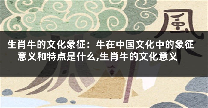 生肖牛的文化象征：牛在中国文化中的象征意义和特点是什么,生肖牛的文化意义