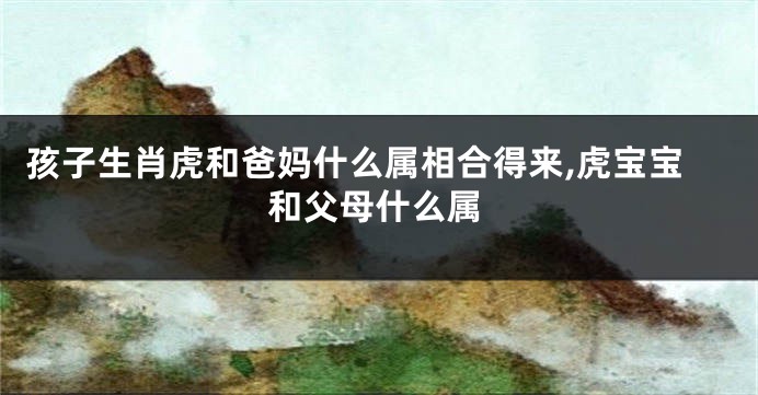 孩子生肖虎和爸妈什么属相合得来,虎宝宝和父母什么属