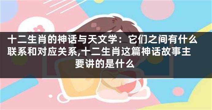 十二生肖的神话与天文学：它们之间有什么联系和对应关系,十二生肖这篇神话故事主要讲的是什么