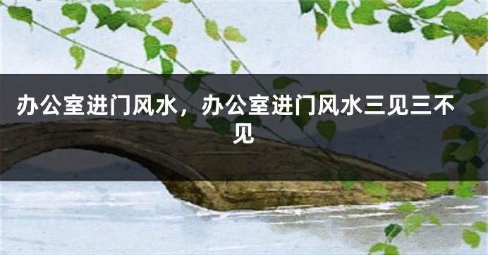 办公室进门风水，办公室进门风水三见三不见