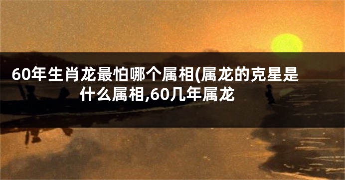 60年生肖龙最怕哪个属相(属龙的克星是什么属相,60几年属龙