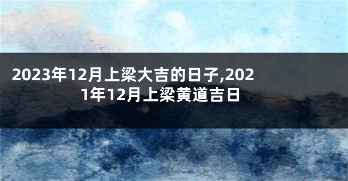 2023年12月上梁大吉的日子,2021年12月上梁黄道吉日
