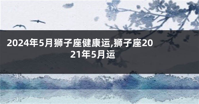 2024年5月狮子座健康运,狮子座2021年5月运