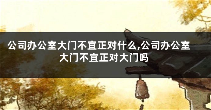 公司办公室大门不宜正对什么,公司办公室大门不宜正对大门吗