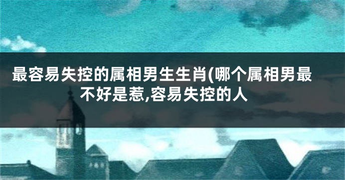 最容易失控的属相男生生肖(哪个属相男最不好是惹,容易失控的人