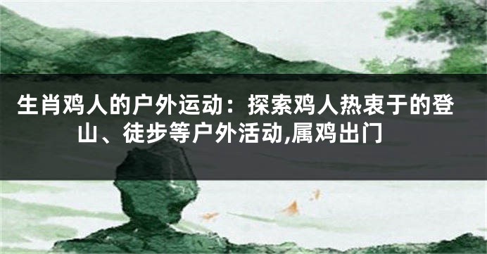 生肖鸡人的户外运动：探索鸡人热衷于的登山、徒步等户外活动,属鸡出门