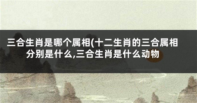 三合生肖是哪个属相(十二生肖的三合属相分别是什么,三合生肖是什么动物