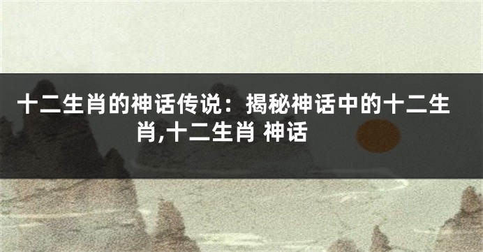 十二生肖的神话传说：揭秘神话中的十二生肖,十二生肖 神话
