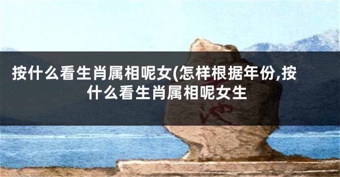 按什么看生肖属相呢女(怎样根据年份,按什么看生肖属相呢女生