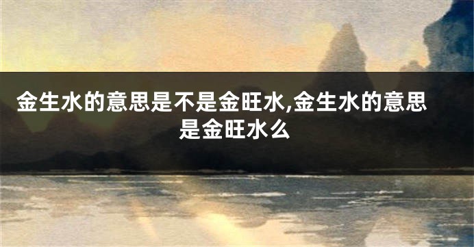 金生水的意思是不是金旺水,金生水的意思是金旺水么