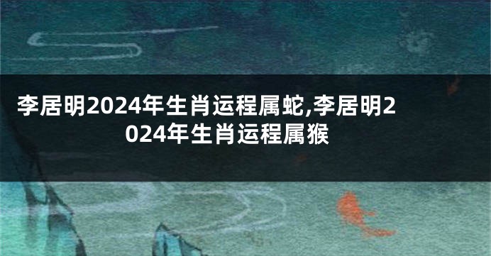 李居明2024年生肖运程属蛇,李居明2024年生肖运程属猴