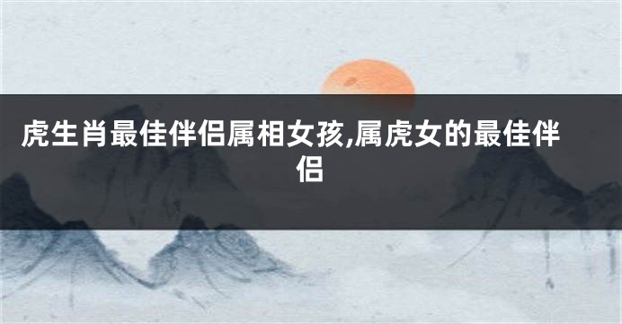 虎生肖最佳伴侣属相女孩,属虎女的最佳伴侣