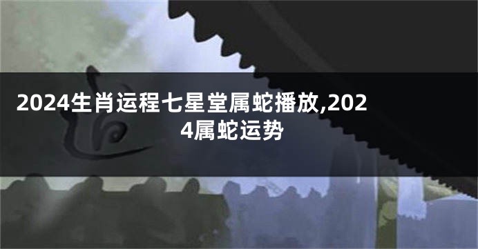 2024生肖运程七星堂属蛇播放,2024属蛇运势