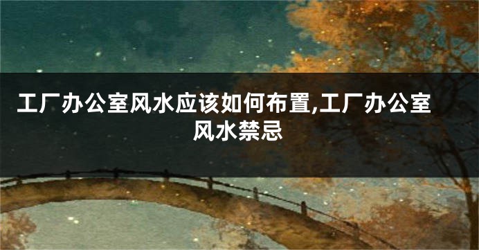 工厂办公室风水应该如何布置,工厂办公室风水禁忌