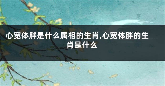 心宽体胖是什么属相的生肖,心宽体胖的生肖是什么