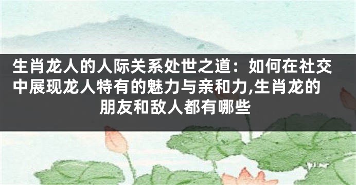 生肖龙人的人际关系处世之道：如何在社交中展现龙人特有的魅力与亲和力,生肖龙的朋友和敌人都有哪些