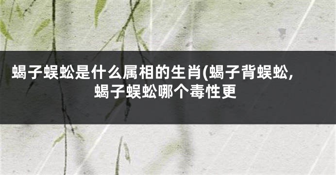 蝎子蜈蚣是什么属相的生肖(蝎子背蜈蚣,蝎子蜈蚣哪个毒性更