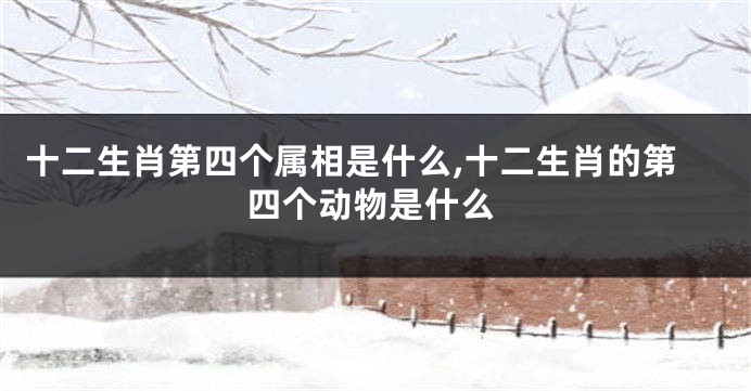 十二生肖第四个属相是什么,十二生肖的第四个动物是什么