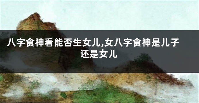 八字食神看能否生女儿,女八字食神是儿子还是女儿
