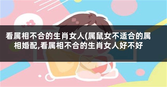 看属相不合的生肖女人(属鼠女不适合的属相婚配,看属相不合的生肖女人好不好